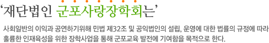 ‘재단법인 군포사랑장학회는 사회일반의 이익과 공연하기위해 민법 제32조 및 공익법인의 설립, 운영에 대한 법률의 규정에 따라 훌륭한 인재육성을 위한 장학사업을 통해 군포교육 발전에 기여함을 목적으로 한다.’